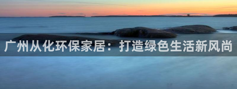意昂5(KGAME)官网游戏：广州从化环保家居：打造绿色生活